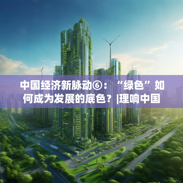 中国经济新脉动⑥：“绿色”如何成为发展的底色？|理响中国