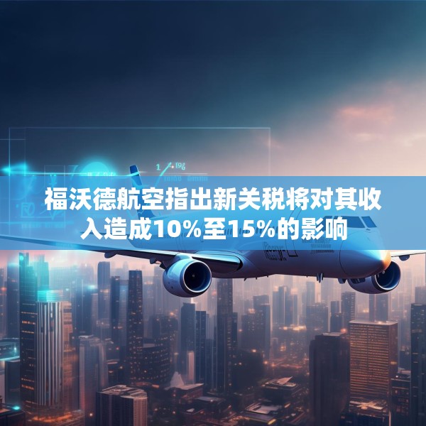 福沃德航空指出新关税将对其收入造成10%至15%的影响