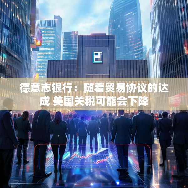 德意志银行：随着贸易协议的达成 美国关税可能会下降