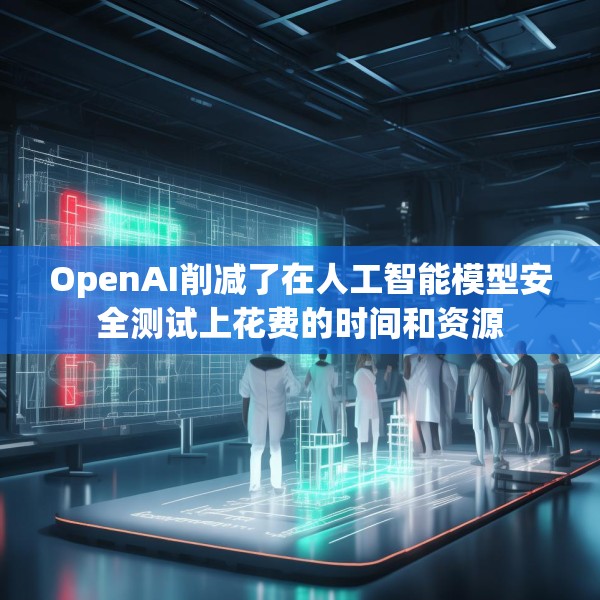 OpenAI削减了在人工智能模型安全测试上花费的时间和资源