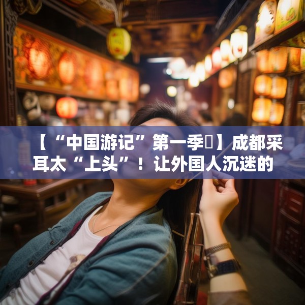 【“中国游记”第一季㉒】成都采耳太“上头”！让外国人沉迷的中式耳道SPA有多爽？