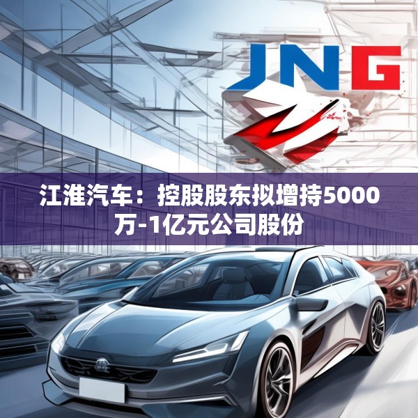 江淮汽车：控股股东拟增持5000万-1亿元公司股份