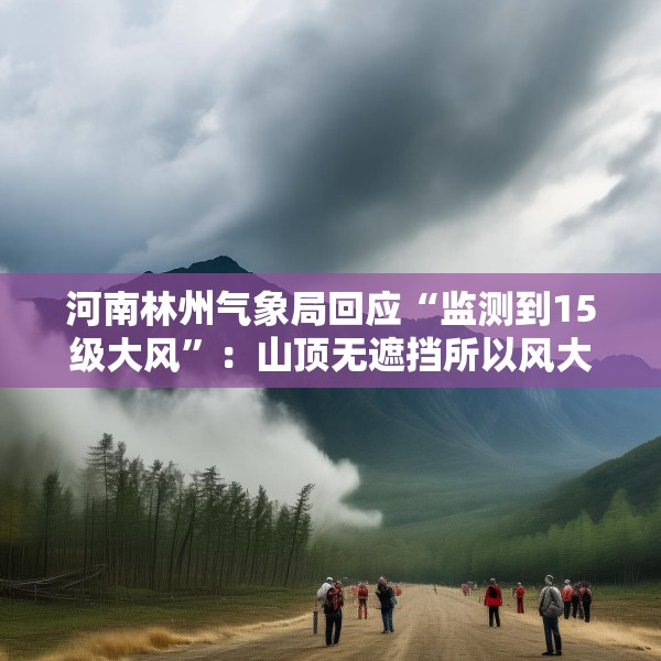 河南林州气象局回应“监测到15级大风”：山顶无遮挡所以风大