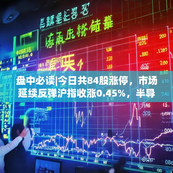 盘中必读|今日共84股涨停，市场延续反弹沪指收涨0.45%，半导体板块掀涨停潮
