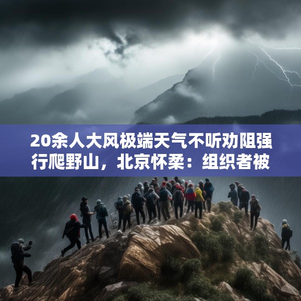 20余人大风极端天气不听劝阻强行爬野山，北京怀柔：组织者被传唤