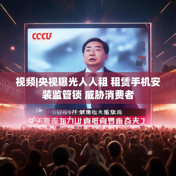 视频|央视曝光人人租 租赁手机安装监管锁 威胁消费者