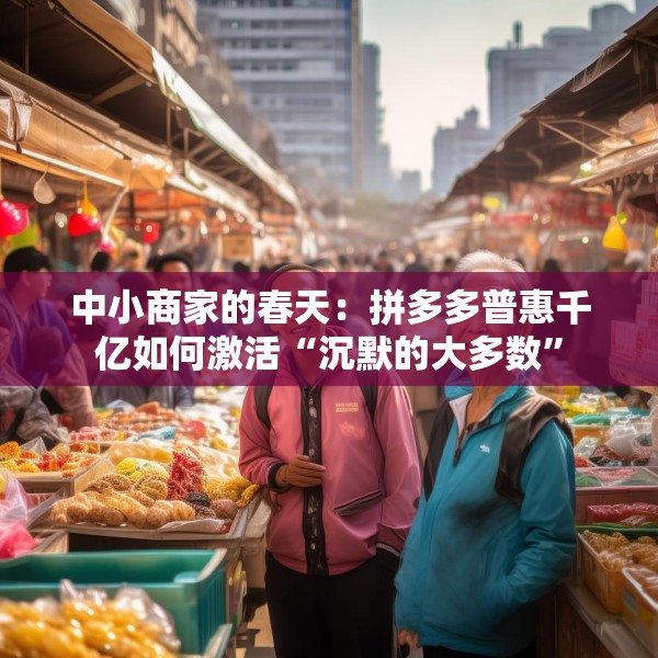 中小商家的春天：拼多多普惠千亿如何激活“沉默的大多数”