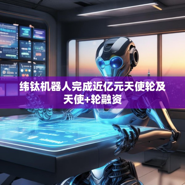 纬钛机器人完成近亿元天使轮及天使+轮融资