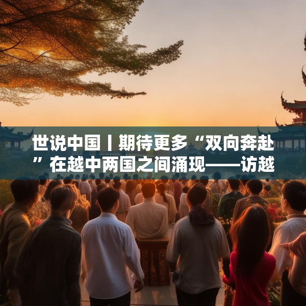 世说中国丨期待更多“双向奔赴”在越中两国之间涌现——访越中友好协会副主席阮荣光