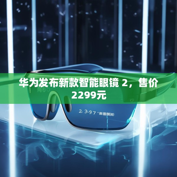 华为发布新款智能眼镜 2，售价2299元