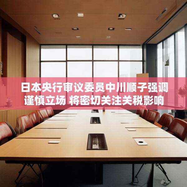 日本央行审议委员中川顺子强调谨慎立场 将密切关注关税影响