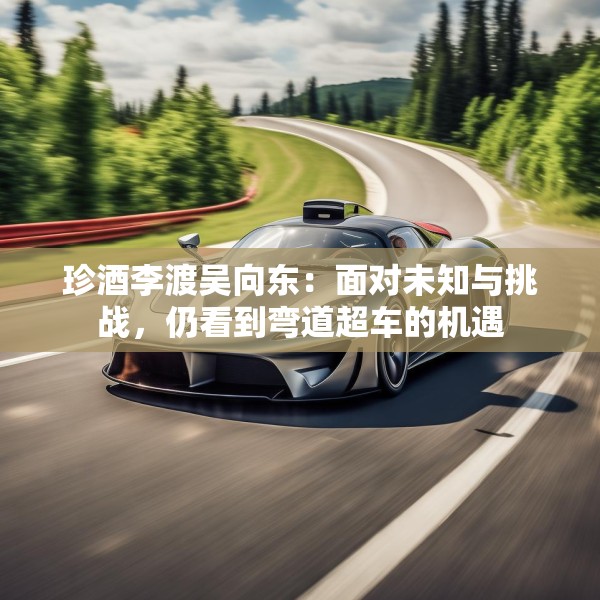 珍酒李渡吴向东：面对未知与挑战，仍看到弯道超车的机遇