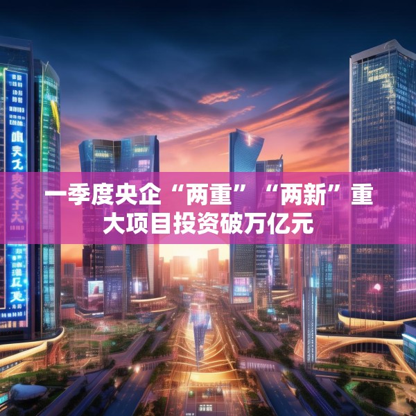 一季度央企“两重”“两新”重大项目投资破万亿元