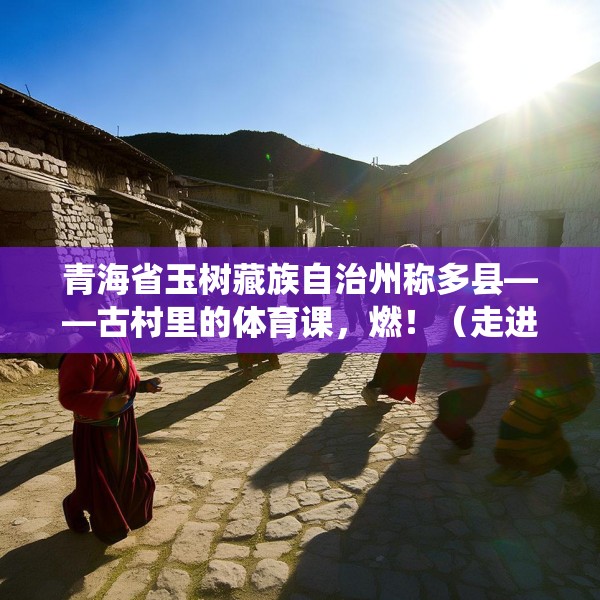 青海省玉树藏族自治州称多县——古村里的体育课，燃！（走进传统村落）