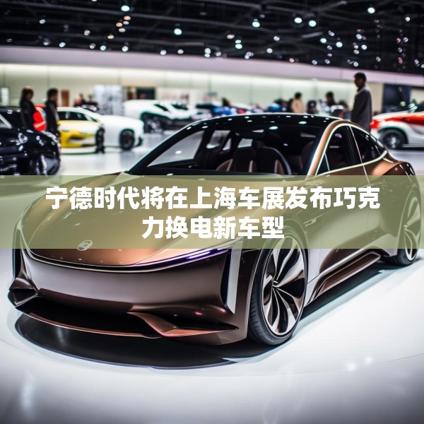 宁德时代将在上海车展发布巧克力换电新车型