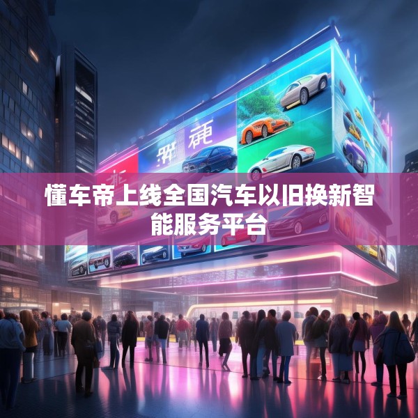 懂车帝上线全国汽车以旧换新智能服务平台