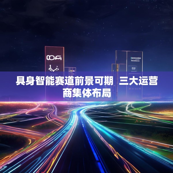 具身智能赛道前景可期  三大运营商集体布局
