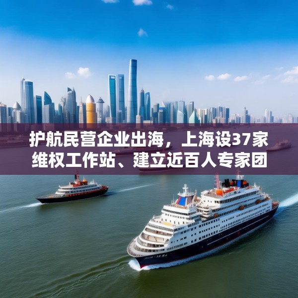 护航民营企业出海，上海设37家维权工作站、建立近百人专家团队