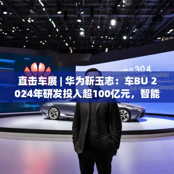 直击车展 | 华为靳玉志：车BU 2024年研发投入超100亿元，智能化部件发货量超2300万套