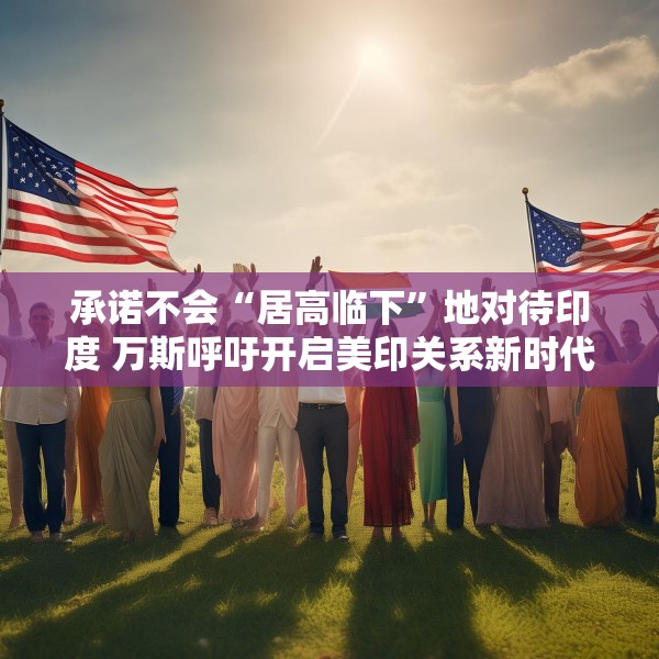 承诺不会“居高临下”地对待印度 万斯呼吁开启美印关系新时代