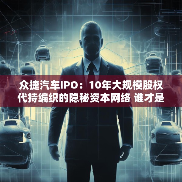 众捷汽车IPO：10年大规模股权代持编织的隐秘资本网络 谁才是真正的实控人？