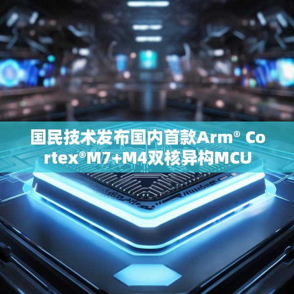 国民技术发布国内首款Arm® Cortex®M7+M4双核异构MCU