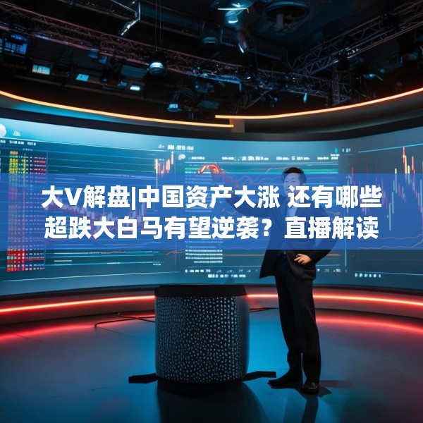 大V解盘|中国资产大涨 还有哪些超跌大白马有望逆袭？直播解读中