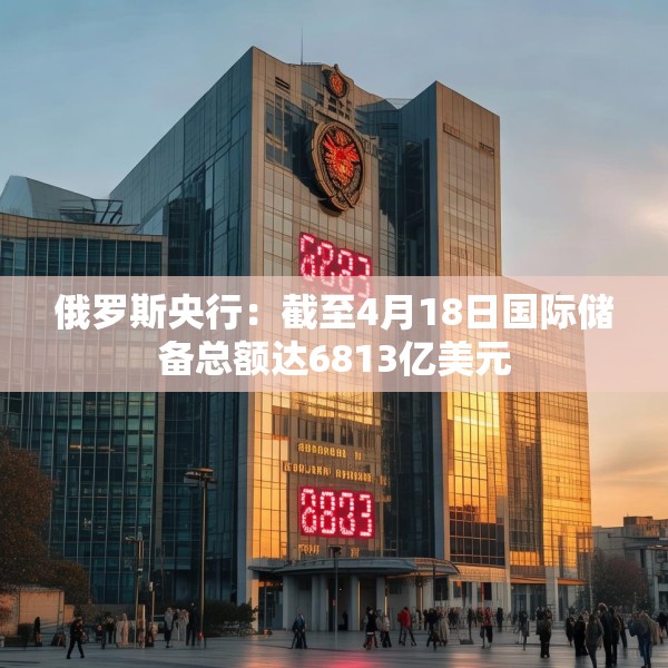 俄罗斯央行：截至4月18日国际储备总额达6813亿美元