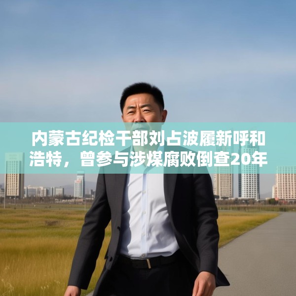 内蒙古纪检干部刘占波履新呼和浩特，曾参与涉煤腐败倒查20年工作
