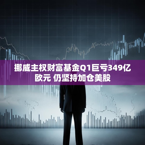 挪威主权财富基金Q1巨亏349亿欧元 仍坚持加仓美股