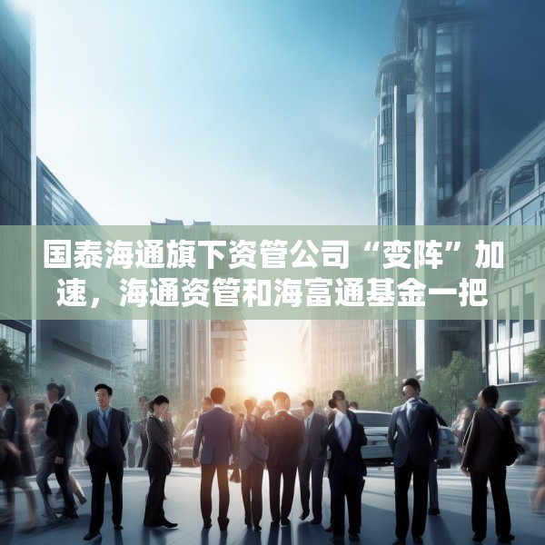 国泰海通旗下资管公司“变阵”加速，海通资管和海富通基金一把手均来自国君资管