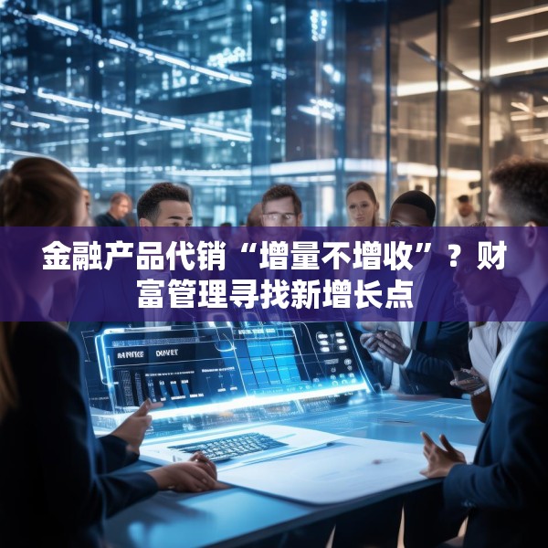金融产品代销“增量不增收”？财富管理寻找新增长点