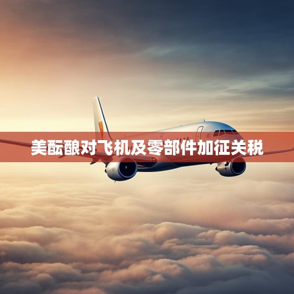 美酝酿对飞机及零部件加征关税