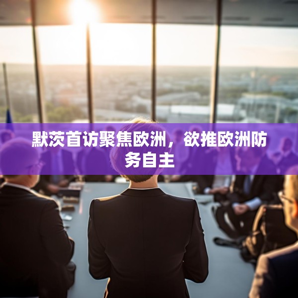 默茨首访聚焦欧洲，欲推欧洲防务自主