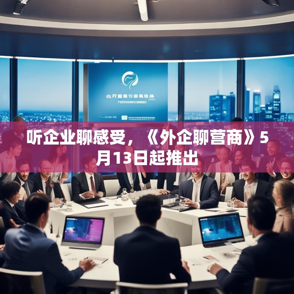听企业聊感受，《外企聊营商》5月13日起推出