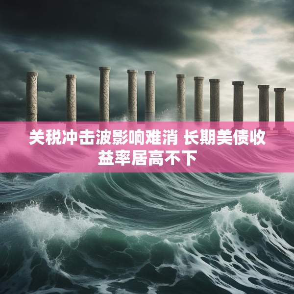关税冲击波影响难消 长期美债收益率居高不下