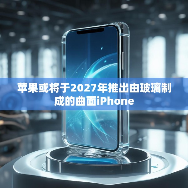 苹果或将于2027年推出由玻璃制成的曲面iPhone