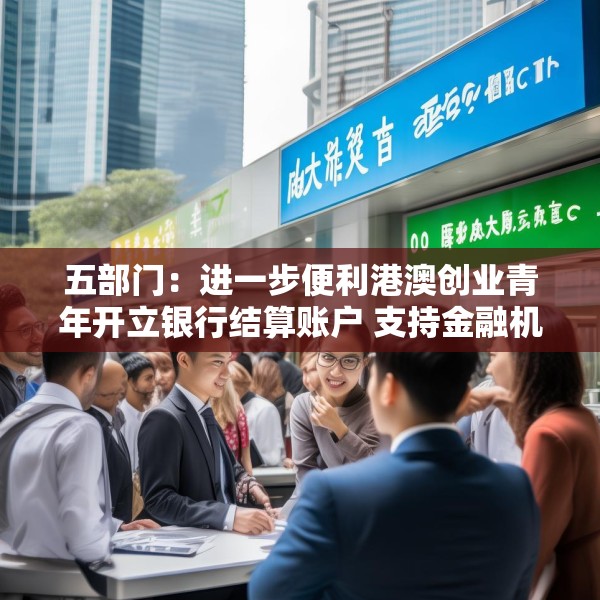 五部门：进一步便利港澳创业青年开立银行结算账户 支持金融机构吸纳港澳居民就业、实习