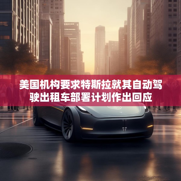 美国机构要求特斯拉就其自动驾驶出租车部署计划作出回应
