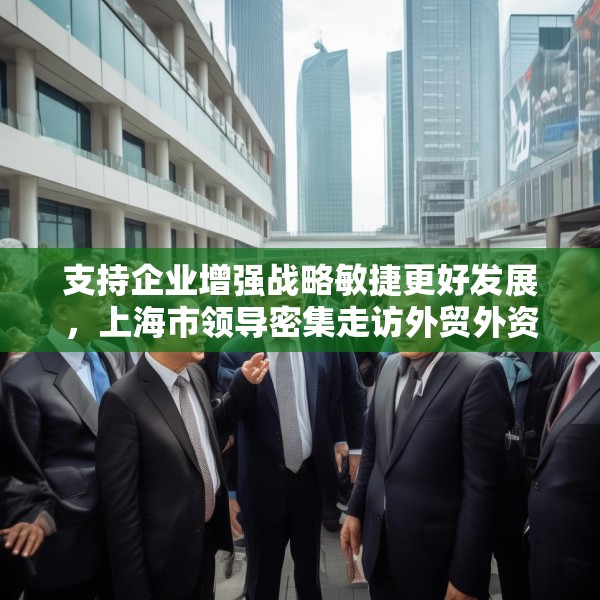 支持企业增强战略敏捷更好发展，上海市领导密集走访外贸外资企业