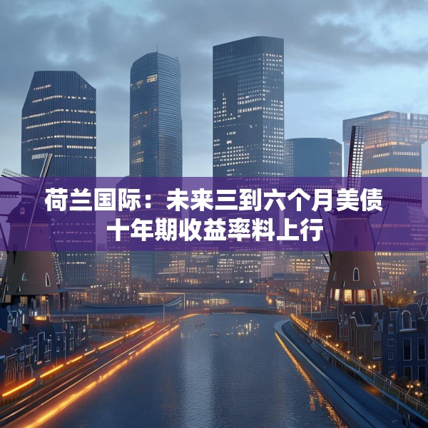 荷兰国际：未来三到六个月美债十年期收益率料上行