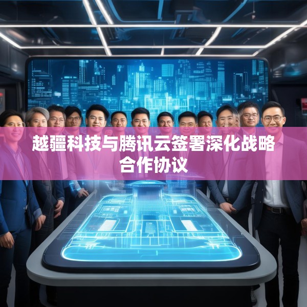 越疆科技与腾讯云签署深化战略合作协议
