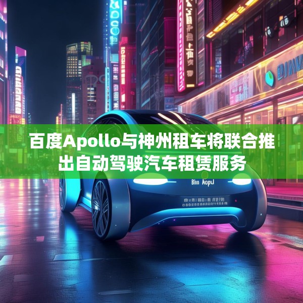 百度Apollo与神州租车将联合推出自动驾驶汽车租赁服务