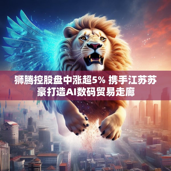 狮腾控股盘中涨超5% 携手江苏苏豪打造AI数码贸易走廊