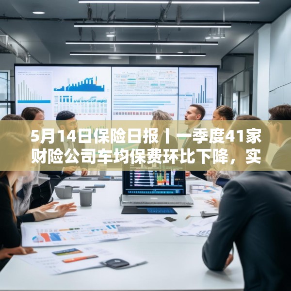 5月14日保险日报丨一季度41家财险公司车均保费环比下降，实探分红险市场，机构火力全开客户持观望态度