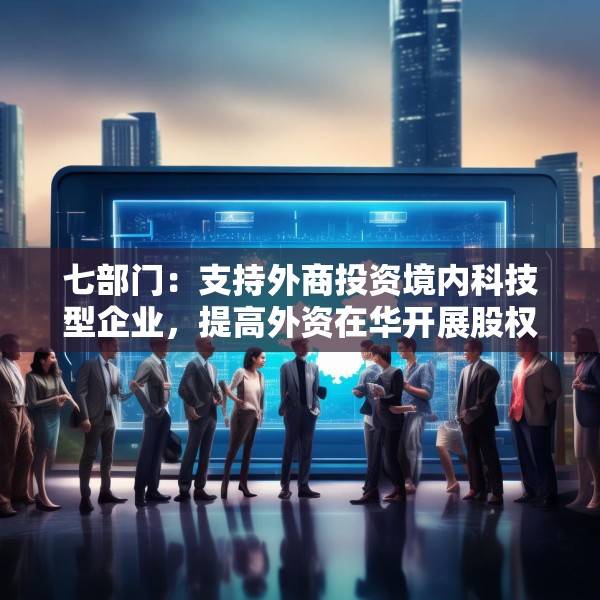 七部门：支持外商投资境内科技型企业，提高外资在华开展股权投资、创业投资便利性