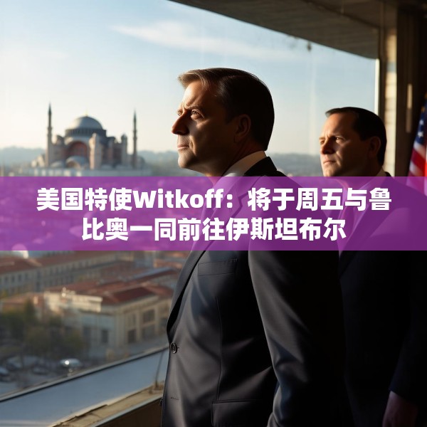美国特使Witkoff：将于周五与鲁比奥一同前往伊斯坦布尔