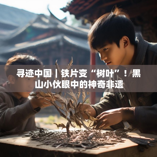 寻迹中国｜铁片变“树叶”！黑山小伙眼中的神奇非遗