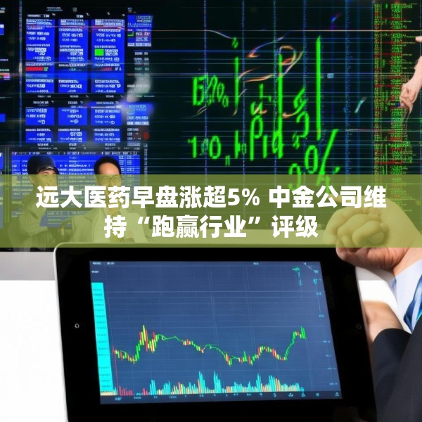 远大医药早盘涨超5% 中金公司维持“跑赢行业”评级