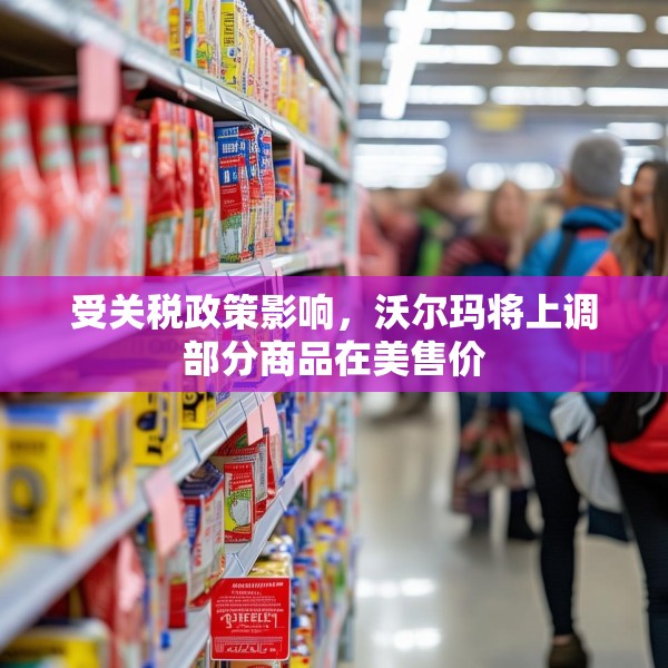 受关税政策影响，沃尔玛将上调部分商品在美售价